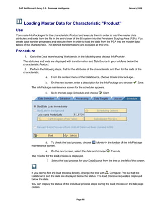 Loading Master Data for Characteristic "Product"
Use
You create InfoPackages for the characteristic Product and execute them in order to load the master data
attributes and texts from the file in the entry layer of the BI system into the Persistent Staging Area (PSA). You
create data transfer processes and execute them in order to load the data from the PSA into the master data
tables of the characteristic. The defined transformations are executed at this time.
Procedure
. . .
1. Go to the Data Warehousing Workbench; in the Modeling area choose InfoProvider.
The attributes and texts are displayed with transformation and DataSource in your InfoArea below the
characteristic Product.
2. Perform the following steps, first for the attributes of the characteristic and then for the texts of the
characteristic.
a. From the context menu of the DataSource, choose Create InfoPackage...
b. On the next screen, enter a description for the InfoPackage and choose Save.
The InfoPackage maintenance screen for the scheduler appears.
c. Go to the tab page Schedule and choose Start.
d. To check the load process, choose Monitor in the toolbar of the InfoPackage
maintenance screen.
e. On the next screen, select the date and choose Execute.
The monitor for the load process is displayed.
f. Select the load process for your DataSource from the tree at the left of the screen.
If you cannot find the load process directly, change the tree with Configure Tree so that the
DataSource and the data are displayed below the status. The load process (request) is displayed
below the date.
You can display the status of the individual process steps during the load process on the tab page
Details.
SAP NetWeaver Library 7.0 - Business Intelligence January 2009
Page 66
 