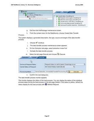g. Exit from the InfoPackage maintenance screen.
h. From the context menu for the DataSource, choose Create Data Transfer
Process...
The system displays a generated description, the type, source and target of the data transfer
process.
i. Choose Continue.
j. The data transfer process maintenance screen appears.
k. On the Extraction tab page, select extraction mode Full.
l. Activate the data transfer process.
m. Select the tab page Execute and choose Execute.
n. Confirm the next dialog box.
The data transfer process monitor appears.
The monitor displays the status of the load process. You can display the status of the individual
process steps during the load process on the tab page Details. If the status is yellow, refresh the
status display for the load process with Refresh Request.
SAP NetWeaver Library 7.0 - Business Intelligence January 2009
Page 67
 