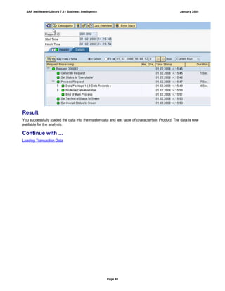 Result
You successfully loaded the data into the master data and text table of characteristic Product. The data is now
available for the analysis.
Continue with ...
Loading Transaction Data
SAP NetWeaver Library 7.0 - Business Intelligence January 2009
Page 68
 