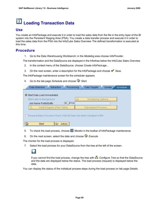 Loading Transaction Data
Use
You create an InfoPackage and execute it in order to load the sales data from the file in the entry layer of the BI
system into the Persistent Staging Area (PSA). You create a data transfer process and execute it in order to
load the sales data from the PSA into the InfoCube Sales Overview. The defined transformation is executed at
this time.
Procedure
. . .
1. Go to the Data Warehousing Workbench; in the Modeling area choose InfoProvider.
The transformation and the DataSource are displayed in the InfoArea below the InfoCube Sales Overview.
2. In the context menu of the DataSource, choose Create InfoPackage...
3. On the next screen, enter a description for the InfoPackage and choose Save.
The InfoPackage maintenance screen for the scheduler appears.
4. Go to the tab page Schedule and choose Start.
5. To check the load process, choose Monitor in the toolbar of InfoPackage maintenance.
6. On the next screen, select the date and choose Execute.
The monitor for the load process is displayed.
7. Select the load process for your DataSource from the tree at the left of the screen.
If you cannot find the load process, change the tree with Configure Tree so that the DataSource
and the data are displayed below the status. The load process (request) is displayed below the
date.
You can display the status of the individual process steps during the load process on tab page Details.
SAP NetWeaver Library 7.0 - Business Intelligence January 2009
Page 69
 