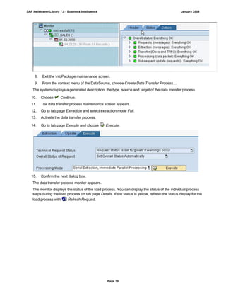 8. Exit the InfoPackage maintenance screen.
9. From the context menu of the DataSource, choose Create Data Transfer Process....
The system displays a generated description, the type, source and target of the data transfer process.
10. Choose Continue.
11. The data transfer process maintenance screen appears.
12. Go to tab page Extraction and select extraction mode Full.
13. Activate the data transfer process.
14. Go to tab page Execute and choose Execute.
15. Confirm the next dialog box.
The data transfer process monitor appears.
The monitor displays the status of the load process. You can display the status of the individual process
steps during the load process on tab page Details. If the status is yellow, refresh the status display for the
load process with Refresh Request.
SAP NetWeaver Library 7.0 - Business Intelligence January 2009
Page 70
 