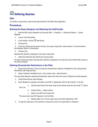 Defining Queries
Use
You define a query that is used as the data provider for the BEx Web application.
Procedure
Starting the Query Designer and Selecting the InfoProvider
. . .
1. Start the BEx Query Designer by choosing Start  Programs  Business Explorer  Query
Designer.
2. Log on to the BI system.
3. In the toolbar, choose NewQuery...
4. Choose Find.
5. Enter ZD_SALES as the search string in the upper empty field, select Search in Technical Name
and deselect Search in Description.
6. Choose Find.
InfoCube ZD_SALES is displayed in the lower empty field.
7. Select the InfoCube ZD_SALES and choose Open.
The data of InfoCube Sales Overview(ZD_SALES) is displayed in the left part of the InfoProvider screen of
the Query Designer.
Defining Characteristic Restrictions in the Filter
. . .
1. Expand the dimension Time and drag the characteristic Calendar Year/Month to the Characteristic
Restrictions with drag and drop.
2. Select Calendar Year/Month and, in the context menu, select Restrict....
The input help dialog for selecting characteristic values with which the query is filtered at runtime appears.
3. Under Show choose Value Ranges.
4. Enter Between as operator and select July 2007 to September 2007 as the interval. To do this:
a. Call the input help for the lower value of the interval using the input help Select
from List.
b. Choose Show  Single Values.
c. Select July 2007 and choose OK.
The lower value July 2007 appears in the first field.
d. Repeat steps a to c for the upper value and select September 1007.
5. To add this restriction to the selection, choose the arrow to the right Move to Selection.
SAP NetWeaver Library 7.0 - Business Intelligence January 2009
Page 72
 