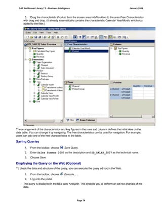 5. Drag the characteristic Product from the screen area InfoProviders to the area Free Characteristics
with drag and drop. (It already automatically contains the characteristic Calendar Year/Month, which you
added to the filter.)
The arrangement of the characteristics and key figures in the rows and columns defines the initial view on the
data table. You can change it by navigating. The free characteristics can be used for navigation. For example,
users can add one of the free characteristics to the table.
Saving Queries
. . .
1. From the toolbar, choose Save Query.
2. Enter Sales Summer 2007 as the description and ZD_SALES_2007 as the technical name.
3. Choose Save.
Displaying the Query on the Web (Optional)
To check the data and structure of the query, you can execute the query ad hoc in the Web.
. . .
1. From the toolbar, choose Execute... ..
2. Log onto the portal.
The query is displayed in the BEx Web Analyzer. This enables you to perform an ad hoc analysis of the
data.
SAP NetWeaver Library 7.0 - Business Intelligence January 2009
Page 74
 