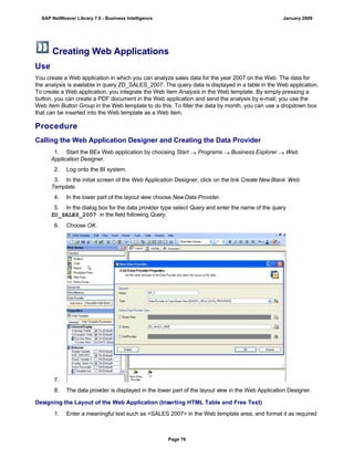 Creating Web Applications
Use
You create a Web application in which you can analyze sales data for the year 2007 on the Web. The data for
the analysis is available in query ZD_SALES_2007. The query data is displayed in a table in the Web application.
To create a Web application, you integrate the Web item Analysis in the Web template. By simply pressing a
button, you can create a PDF document in the Web application and send the analysis by e-mail; you use the
Web item Button Group in the Web template to do this. To filter the data by month, you can use a dropdown box
that can be inserted into the Web template as a Web item.
Procedure
Calling the Web Application Designer and Creating the Data Provider
. . .
1. Start the BEx Web application by choosing Start  Programs  Business Explorer  Web
Application Designer.
2. Log onto the BI system.
3. In the initial screen of the Web Application Designer, click on the link Create New Blank Web
Template.
4. In the lower part of the layout view choose NewData Provider.
5. In the dialog box for the data provider type select Query and enter the name of the query
ZD_SALES_2007 in the field following Query.
6. Choose OK.
7.
8. The data provider is displayed in the lower part of the layout view in the Web Application Designer.
Designing the Layout of the Web Application (Inserting HTML Table and Free Text)
. . .
1. Enter a meaningful text such as <SALES 2007> in the Web template area, and format it as required
SAP NetWeaver Library 7.0 - Business Intelligence January 2009
Page 76
 