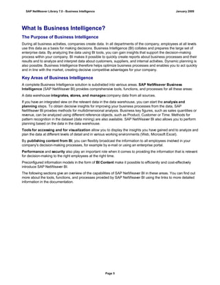 What Is Business Intelligence?
The Purpose of Business Intelligence
During all business activities, companies create data. In all departments of the company, employees at all levels
use this data as a basis for making decisions. Business Intelligence (BI) collates and prepares the large set of
enterprise data. By analyzing the data using BI tools, you can gain insights that support the decision-making
process within your company. BI makes it possible to quickly create reports about business processes and their
results and to analyze and interpret data about customers, suppliers, and internal activities. Dynamic planning is
also possible. Business Intelligence therefore helps optimize business processes and enables you to act quickly
and in line with the market, creating decisive competitive advantages for your company.
Key Areas of Business Intelligence
A complete Business Intelligence solution is subdivided into various areas. SAP NetWeaver Business
Intelligence (SAP NetWeaver BI) provides comprehensive tools, functions, and processes for all these areas:
A data warehouse integrates, stores, and manages company data from all sources.
If you have an integrated view on the relevant data in the data warehouse, you can start the analysis and
planning steps. To obtain decisive insights for improving your business processes from the data, SAP
NetWeaver BI provides methods for multidimensional analysis. Business key figures, such as sales quantities or
revenue, can be analyzed using different reference objects, such as Product, Customer or Time. Methods for
pattern recognition in the dataset (data mining) are also available. SAP NetWeaver BI also allows you to perform
planning based on the data in the data warehouse.
Tools for accessing and for visualization allow you to display the insights you have gained and to analyze and
plan the data at different levels of detail and in various working environments (Web, Microsoft Excel).
By publishing content from BI, you can flexibly broadcast the information to all employees involved in your
company's decision-making processes, for example by e-mail or using an enterprise portal.
Performance and security also play an important role when it comes to providing the information that is relevant
for decision-making to the right employees at the right time.
Preconfigured information models in the form of BI Content make it possible to efficiently and cost-effectively
introduce SAP NetWeaver BI.
The following sections give an overview of the capabilities of SAP NetWeaver BI in these areas. You can find out
more about the tools, functions, and processes provided by SAP NetWeaver BI using the links to more detailed
information in the documentation.
SAP NetWeaver Library 7.0 - Business Intelligence January 2009
Page 5
 