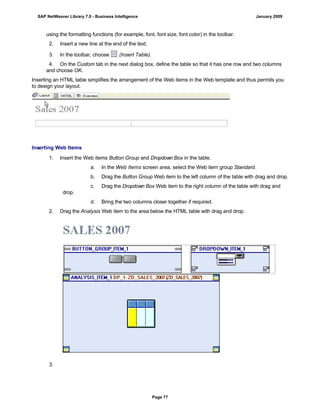 using the formatting functions (for example, font, font size, font color) in the toolbar.
2. Insert a new line at the end of the text.
3. In the toolbar, choose (Insert Table).
4. On the Custom tab in the next dialog box, define the table so that it has one row and two columns
and choose OK.
Inserting an HTML table simplifies the arrangement of the Web items in the Web template and thus permits you
to design your layout.
Inserting Web Items
. . .
1. Insert the Web items Button Group and Dropdown Box in the table.
a. In the Web Items screen area, select the Web item group Standard.
b. Drag the Button Group Web item to the left column of the table with drag and drop.
c. Drag the Dropdown Box Web item to the right column of the table with drag and
drop.
d. Bring the two columns closer together if required.
2. Drag the Analysis Web item to the area below the HTML table with drag and drop.
3.
SAP NetWeaver Library 7.0 - Business Intelligence January 2009
Page 77
 