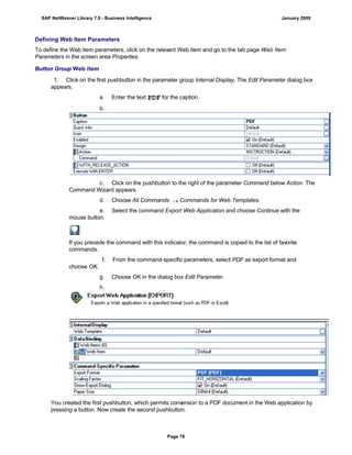 Defining Web Item Parameters
To define the Web item parameters, click on the relevant Web item and go to the tab page Web Item
Parameters in the screen area Properties.
Button Group Web item
. . .
1. Click on the first pushbutton in the parameter group Internal Display. The Edit Parameter dialog box
appears.
a. Enter the text PDF for the caption.
b.
c. Click on the pushbutton to the right of the parameter Command below Action. The
Command Wizard appears.
d. Choose All Commands  Commands for Web Templates.
e. Select the command Export Web Application and choose Continue with the
mouse button.
If you precede the command with this indicator, the command is copied to the list of favorite
commands.
f. From the command-specific parameters, select PDF as export format and
choose OK.
g. Choose OK in the dialog box Edit Parameter.
h.
You created the first pushbutton, which permits conversion to a PDF document in the Web application by
pressing a button. Now create the second pushbutton.
SAP NetWeaver Library 7.0 - Business Intelligence January 2009
Page 78
 