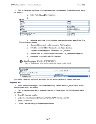 2. Click on the second pushbutton in the parameter group Internal Display. The Edit Parameter dialog
box appears.
a. Enter the text Send for the caption.
b.
c. Select the pushbutton to the right of the parameter Command below Action. The
Command Wizard appears.
d. Choose All Commands  Commands for Web Templates.
e. Select the command Start Broadcaster and choose Continue.
f. Select the command-specific parameter START_WIZARD.
g. Select E-MAIL as Distribution Type (DISTRIBUTION_TYPE) and choose OK.
h. Choose OK in the dialog box Edit Parameter.
i.
You created the second pushbutton, with which you can send the analysis in the Web application.
Dropdown Box
. . .
1. Select data connection type Char./Structure Member (CHARACTERISTIC_SELECTION) in Web
item parameter group Data Binding.
2. Click on the pushbutton next to parameter Selection of Characteristic. The Edit Parameter dialog
box appears.
3. Enter DP_1 as data provider.
4. Under Characteristic select CalYear/Month (0CALMONTH) and choose OK.
5. Select Label Visible.
6. Choose OK in the dialog box Processing Parameters.
7.
SAP NetWeaver Library 7.0 - Business Intelligence January 2009
Page 79
 