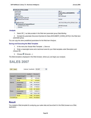 Analysis
. . .
1. Select DP_1 as data provider in the Web item parameter group Data Binding.
2. Activate the parameter Document Symbols for Data (DOCUMENT_ICONS_DATA) in the Web item
parameter group.
You can copy the other predefined parameters for the Web item Analysis.
Saving and Executing the Web Template
. . .
1. In the menu bar choose Web Template  Save as.
2. Enter a meaningful name and a technical name for your Web template under Description and
choose OK.
3. Choose (Execute…).
The Web template is displayed in the Web browser, where you can begin your analysis.
Result
You created a Web template for analyzing your sales data and launched it in the Web browser as a Web
application.
SAP NetWeaver Library 7.0 - Business Intelligence January 2009
Page 80
 