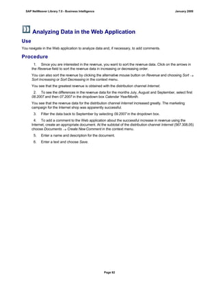 Analyzing Data in the Web Application
Use
You navigate in the Web application to analyze data and, if necessary, to add comments.
Procedure
. . .
1. Since you are interested in the revenue, you want to sort the revenue data. Click on the arrows in
the Revenue field to sort the revenue data in increasing or decreasing order.
You can also sort the revenue by clicking the alternative mouse button on Revenue and choosing Sort 
Sort Increasing or Sort Decreasing in the context menu.
You see that the greatest revenue is obtained with the distribution channel Internet.
2. To see the differences in the revenue data for the months July, August and September, select first
08.2007 and then 07.2007 in the dropdown box Calendar Year/Month.
You see that the revenue data for the distribution channel Internet increased greatly. The marketing
campaign for the Internet shop was apparently successful.
3. Filter the data back to September by selecting 09.2007 in the dropdown box.
4. To add a comment to the Web application about the successful increase in revenue using the
Internet, create an appropriate document. At the subtotal of the distribution channel Internet (567.308,05)
choose Documents  Create NewComment in the context menu.
5. Enter a name and description for the document.
6. Enter a text and choose Save.
SAP NetWeaver Library 7.0 - Business Intelligence January 2009
Page 82
 