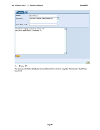 7. Choose OK.
The revenue data for the distribution channel Internet now contains a symbol that indicates that it has a
document.
SAP NetWeaver Library 7.0 - Business Intelligence January 2009
Page 83
 