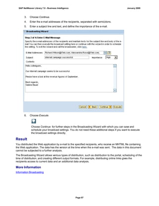 3. Choose Continue.
4. Enter the e-mail addresses of the recipients, separated with semicolons.
5. Enter a subject line and text, and define the importance of the e-mail.
6. Choose Execute.
Choose Continue for further steps in the Broadcasting Wizard with which you can save and
schedule your broadcast settings. You do not need these additional steps if you want to execute
the broadcast settings directly.
Result
You distributed the Web application by e-mail to the specified recipients, who receive an MHTML file containing
the Web application. The data has the version at the time when the e-mail was sent. The data in this document
cannot be subjected to a further analysis.
The Broadcasting Wizard allows various types of distribution, such as distribution to the portal, scheduling of the
time of distribution, and creating different output formats. For example, distributing online links gives the
recipients access to current data and an additional data analysis.
More Information
Information Broadcasting
SAP NetWeaver Library 7.0 - Business Intelligence January 2009
Page 87
 