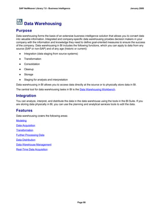 Data Warehousing
Purpose
Data warehousing forms the basis of an extensive business intelligence solution that allows you to convert data
into valuable information. Integrated and company-specific data warehousing provides decision makers in your
company with the information and knowledge they need to define goal-oriented measures to ensure the success
of the company. Data warehousing in BI includes the following functions, which you can apply to data from any
source (SAP or non-SAP) and of any age (historic or current):
● Integration (data staging from source systems)
● Transformation
● Consolidation
● Cleanup
● Storage
● Staging for analysis and interpretation
Data warehousing in BI allows you to access data directly at the source or to physically store data in BI.
The central tool for data warehousing tasks in BI is the Data Warehousing Workbench.
Integration
You can analyze, interpret, and distribute the data in the data warehouse using the tools in the BI Suite. If you
are storing data physically in BI, you can use the planning and analytical services tools to edit the data.
Features
Data warehousing covers the following areas:
Modeling
Data Acquisition
Transformation
Further Processing Data
Data Distribution
Data Warehouse Management
Real-Time Data Acquisition
SAP NetWeaver Library 7.0 - Business Intelligence January 2009
Page 88
 