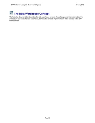 The Data Warehouse Concept
The following documentation describes the data warehouse concept. As well as general information about the
architecture and uses of a data warehouse, it shows the concrete implementation of the concept within SAP
NetWeaver BI.
SAP NetWeaver Library 7.0 - Business Intelligence January 2009
Page 89
 