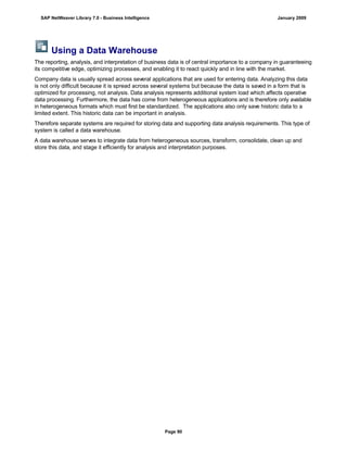 Using a Data Warehouse
The reporting, analysis, and interpretation of business data is of central importance to a company in guaranteeing
its competitive edge, optimizing processes, and enabling it to react quickly and in line with the market.
Company data is usually spread across several applications that are used for entering data. Analyzing this data
is not only difficult because it is spread across several systems but because the data is saved in a form that is
optimized for processing, not analysis. Data analysis represents additional system load which affects operative
data processing. Furthermore, the data has come from heterogeneous applications and is therefore only available
in heterogeneous formats which must first be standardized. The applications also only save historic data to a
limited extent. This historic data can be important in analysis.
Therefore separate systems are required for storing data and supporting data analysis requirements. This type of
system is called a data warehouse.
A data warehouse serves to integrate data from heterogeneous sources, transform, consolidate, clean up and
store this data, and stage it efficiently for analysis and interpretation purposes.
SAP NetWeaver Library 7.0 - Business Intelligence January 2009
Page 90
 