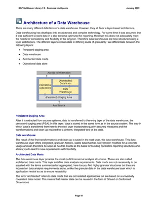 Architecture of a Data Warehouse
There are many different definitions of a data warehouse. However, they all favor a layer-based architecture.
Data warehousing has developed into an advanced and complex technology. For some time it was assumed that
it was sufficient to store data in a star schema optimized for reporting. However this does not adequately meet
the needs for consistency and flexibility in the long run. Therefore data warehouses are now structured using a
layer architecture. The different layers contain data in differing levels of granularity. We differentiate between the
following layers:
● Persistent staging area
● Data warehouse
● Architected data marts
● Operational data store
Persistent Staging Area
After it is extracted from source systems, data is transferred to the entry layer of the data warehouse, the
persistent staging area (PSA). In this layer, data is stored in the same form as in the source system. The way in
which data is transferred from here to the next layer incorporates quality-assuring measures and the
transformations and clean up required for a uniform, integrated view of the data.
Data warehouse
The result of the first transformations and clean up is saved in the next layer, the data warehouse. This data
warehouse layer offers integrated, granular, historic, stable data that has not yet been modified for a concrete
usage and can therefore be seen as neutral. It acts as the basis for building consistent reporting structures and
allows you to react to new requirements with flexibility.
Architected Data Marts
The data warehouse layer provides the most multidimensional analysis structures. These are also called
architected data marts. This layer satisfies data analysis requirements. Data marts are not necessarily to be
equated with the terms summarized or aggregated; here too you find highly granular structures but they are
focused on data analysis requirements alone, unlike the granular data in the data warehouse layer which is
application neutral so as to ensure reusability.
The term “architected“ refers to data marts that are not isolated applications but are based on a universally
consistent data model. This means that master data can be reused in the form of Shared or Conformed
Dimensions.
SAP NetWeaver Library 7.0 - Business Intelligence January 2009
Page 91
 