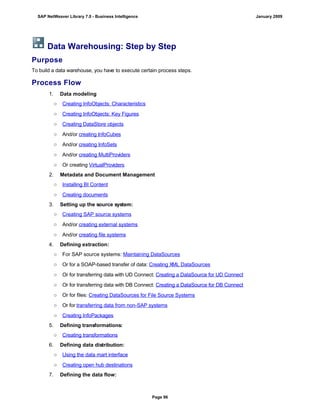 Data Warehousing: Step by Step
Purpose
To build a data warehouse, you have to execute certain process steps.
Process Flow
1. Data modeling
○ Creating InfoObjects: Characteristics
○ Creating InfoObjects: Key Figures
○ Creating DataStore objects
○ And/or creating InfoCubes
○ And/or creating InfoSets
○ And/or creating MultiProviders
○ Or creating VirtualProviders
2. Metadata and Document Management
○ Installing BI Content
○ Creating documents
3. Setting up the source system:
○ Creating SAP source systems
○ And/or creating external systems
○ And/or creating file systems
4. Defining extraction:
○ For SAP source systems: Maintaining DataSources
○ Or for a SOAP-based transfer of data: Creating XML DataSources
○ Or for transferring data with UD Connect: Creating a DataSource for UD Connect
○ Or for transferring data with DB Connect: Creating a DataSource for DB Connect
○ Or for files: Creating DataSources for File Source Systems
○ Or for transferring data from non-SAP systems
○ Creating InfoPackages
5. Defining transformations:
○ Creating transformations
6. Defining data distribution:
○ Using the data mart interface
○ Creating open hub destinations
7. Defining the data flow:
SAP NetWeaver Library 7.0 - Business Intelligence January 2009
Page 96
 