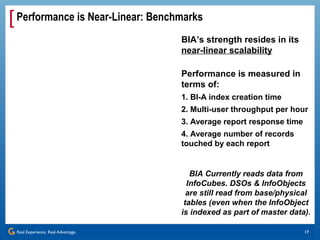 [ Performance is Near-Linear: Benchmarks
                                    BIA’s strength resides in its
                                    near-linear scalability

                                    Performance is measured in
                                    terms of:
                                    1. BI-A index creation time
                                    2. Multi-user throughput per hour
                                    3. Average report response time
                                    4. Average number of records
                                    touched by each report


                                       BIA Currently reads data from
                                      InfoCubes. DSOs & InfoObjects
                                      are still read from base/physical
                                     tables (even when the InfoObject
                                    is indexed as part of master data).

 Real Experience. Real Advantage.                                     17
 