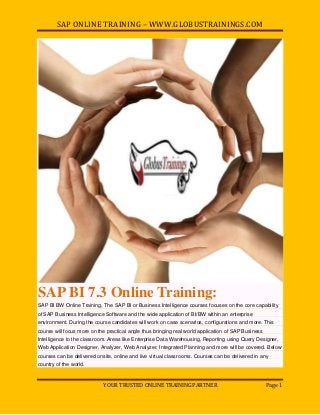 SAP ONLINE TRAINING – WWW.GLOBUSTRAININGS.COM
YOUR TRUSTED ONLINE TRAINING PARTNER Page 1
SAP BI 7.3 Online Training:
SAP BI BW Online Training, The SAP BI or Business Intelligence courses focuses on the core capability
of SAP Business Intelligence Software and the wide application of BI/BW within an enterprise
environment. During the course candidates will work on case scenarios, configurations and more. This
course will focus more on the practical angle thus bringing real world application of SAP Business
Intelligence to the classroom. Areas like Enterprise Data Warehousing, Reporting using Query Designer,
Web Application Designer, Analyzer, Web Analyzer, Integrated Planning and more will be covered. Below
courses can be delivered onsite, online and live virtual classrooms. Courses can be delivered in any
country of the world.
 