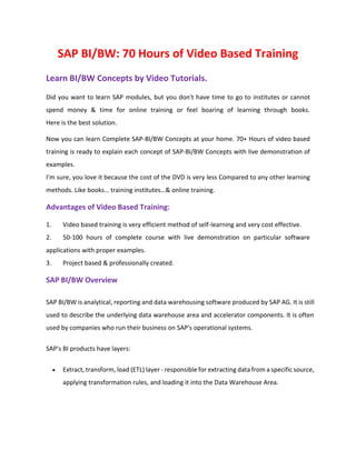 SAP BI/BW: 70 Hours of Video Based Training
Learn BI/BW Concepts by Video Tutorials.
Did you want to learn SAP modules, but you don't have time to go to institutes or cannot
spend money & time for online training or feel boaring of learning through books.
Here is the best solution.
Now you can learn Complete SAP-BI/BW Concepts at your home. 70+ Hours of video based
training is ready to explain each concept of SAP-BI/BW Concepts with live demonstration of
examples.
I'm sure, you love it because the cost of the DVD is very less Compared to any other learning
methods. Like books… training institutes…& online training.
Advantages of Video Based Training:
1. Video based training is very efficient method of self-learning and very cost effective.
2. 50-100 hours of complete course with live demonstration on particular software
applications with proper examples.
3. Project based & professionally created.
SAP BI/BW Overview
SAP BI/BW is analytical, reporting and data warehousing software produced by SAP AG. It is still
used to describe the underlying data warehouse area and accelerator components. It is often
used by companies who run their business on SAP's operational systems.
SAP's BI products have layers:
 Extract, transform, load (ETL) layer - responsible for extracting data from a specific source,
applying transformation rules, and loading it into the Data Warehouse Area.
 