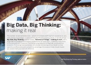 SAP Big Data, Big Thinking webinar series 
Big Data, Big Thinking: 
making it real 
The number of connected devices – which can include anything from wearables to cars, 
milk cartons to buildings – is set to hit the 50-75 billion mark by 2020. In the last of our 
Big Data, Big Thinking webinar series, “Internet of Things – making it real”, SAP’s 
Angel Morfin and Mario Dominguez explored the IoT revolution – fuelled by reductions 
in the size and cost of sensors, and the growing adoption of Big Data and predictive 
analytics. Illustrating how businesses are already harnessing sensor feeds to drive 
operational efficiencies and competitive advantage, this season finale should inspire 
you to kick-start your own IoT initiatives. 
 