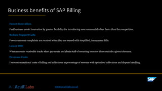 ©2019SAPSEoranSAPaffiliatecompany.Allrightsreserved.ǀPUBLICǀxxxxxenUS(YY/MM)
Faster Innovation
Fast business model innovation by greater flexibility for introducing new commercial offers faster than the competition.
Reduce Support Calls
Fewer customer complaints are received when they are served with simplified, transparent bills.
Lower DSO
When accounts receivable tracks short payments and alerts staff of recurring issues or those outside a given tolerance.
Decrease Costs
Decrease operational costs of billing and collections as percentage of revenue with optimised collections and dispute handling.
Business benefits of SAP Billing
www.acuitilabs.co.uk
 