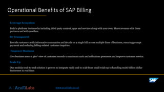 ©2019SAPSEoranSAPaffiliatecompany.Allrightsreserved.ǀPUBLICǀxxxxxenUS(YY/MM)
Leverage Ecosystem
Build a platform business by including third party content, apps and services along with your own. Share revenue with these
partners and with resellers.
Be Transparent
Provide customers with informative summaries and details on a single bill across multiple lines of business, ensuring prompt
payment and reducing billing-related customer inquiries.
Empower Business
Give business users a 360° view of customer records to accelerate cash and collections processes and improve customer service.
Scale Up
Our modular end-to-end solution is proven to integrate easily and to scale from small trials up to handling multi-billion dollar
businesses in real-time.
Operational Benefits of SAP Billing
www.acuitilabs.co.uk
 