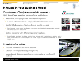 © 2013 SAP AG. All rights reserved. 8
Market Drivers Solution Overview Scenarios Benefits
Frecciarossa – Your journey made to measure -
High Speed Train travelling between Turin and Salerno
 Innovative packaging based on different segments
 X minutes of free internet access and pay extra x€ for additional 3G access
 Content-led services from on-board media servers
 Film footage, music, video games and information services such as travel and weather
info, timetables and station info
 Online ticketing with different payment options
 PostoClick to book and purchase ticket online, and pay with many different options: with a
cash point card of the Unitcredit group, at SISAL shops, at self service retailers, via Poste
Mobile etc ..
Innovating on fare policies
 Flat rate, internet access, retail services
 Different subscription based per segments
 Usage based: distance, peak hours, period, options, bundles with
partners
Innovate in Your Business Model
 