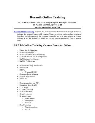 Revanth Online Training
       B1, 3rd Floor, Eureka Court, Near Image Hospital, Ameerpet, Hyderabad
                          Ph No: 040-64559566, 9247461324
                           www.revanthonlinetraining.com

Revanth Online Training provides the best specialized Computer Training & Software
   training for various Computer IT courses. We are providing online software training
   based on specific needs of the students especially we give innovative one to one
   training in all the software’s which are having great opportunities in the present
   trend.

SAP BI Online Training Course Duration 30 hrs
   •    Enterprise Architecture.
   •    Introduction to ERP
   •    Introduction to Data warehousing.
   •    SAP Net-weaver and its components.
   •    SAP Business Intelligence
   •    SAP BI Architecture

   •    Dataware-housing Workbench.
   •    Info objects
   •    DSO’s
            o Types of DSO’s
   •    Dataware house schemas
   •    SAP BI Star Schema
   •    Info cubes

   •    Data Acquisition and PSA
   •    Extracting from S-API
   •    LO Cockpit
   •    CO-PA Extraction
   •    FI-SL Extraction
   •    Generic extractors
   •    Source systems
           o UD Connect
           o DB Connect
           o Flat file
   •    Data Modeling
           o Transformations
           o DTP’s
 
