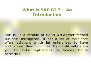 What is SAP BI ? – An
Introduction
SAP BI is a module of SAP's NetWeaver termed
Business Intelligence. It has a set of tools that
offers solutions which let enterprises to have
control over their outcomes. Its constituents allow
you to make replications to foresee future
potentials.
 