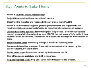 Key Points to Take Home Follow a  sound BI project methodology . Project Duration  - ideally not more than 3 months. Clearly define the  roles and responsibilities  of project team (RASCI) Follow a sound methodology for gathering requirements and implement such requirements keeping  user satisfaction  as the primary key measure of success. Lead and guide the business  team throughout the process – sometimes business doesn’t know what information they want (SAP BI has got tones of information), how reports should be compiled, capabilities of BI tools and how reports are delivered to them. Train business users  adequately enough to handle BI reporting tools.  Focus on deliverables in scope  - These deliverables need to be owned by the business teams, not the BI team.  Foster ownership  – Reports are owned by the business, not BI. Sign-off  on scope, prototype and UAT is important. Help the business teams  help you. Guide them through out the process. 