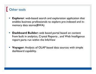 [ Other tools
    Explorer: web-based search and exploration application that
    enables business professionals to explore pre-indexed and in-
    memory data stores(BWA)

    Dashboard Builder: web based portal based on content
    from built in analytics, Crystal Reports , and Web Intelligence
    report parts run within the InfoView

    Voyager: Analysis of OLAP based data sources with simple
    dashboard capability.




   Real Experience. Real
        Advantage.
 