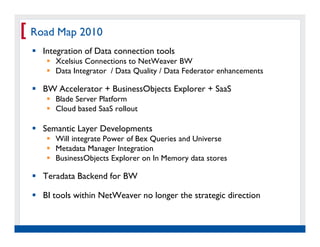 [ Road Map 2010
     Integration of Data connection tools
           Xcelsius Connections to NetWeaver BW
           Data Integrator / Data Quality / Data Federator enhancements

     BW Accelerator + BusinessObjects Explorer + SaaS
           Blade Server Platform
           Cloud based SaaS rollout

     Semantic Layer Developments
           Will integrate Power of Bex Queries and Universe
           Metadata Manager Integration
           BusinessObjects Explorer on In Memory data stores

     Teradata Backend for BW

     BI tools within NetWeaver no longer the strategic direction


   Real Experience. Real
        Advantage.
 