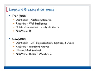 [ Latest and Greatest since release
    Then (2008)
          Dashboards - Xcelsius Enterprise
          Reporting – Web Intelligence
          Mobile - Use to mean mostly blackberry
          NetWeaver BI

    Now(2010)
          Dashboards - SAP BusinessObjects Dashboard Design
          Reporting - Interactive Analysis
          I-Phone, I-Pad, Android
          NetWeaver Business Warehouse




   Real Experience. Real
        Advantage.
 