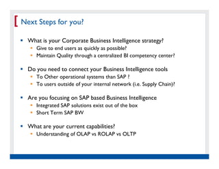 [ Next Steps for you?
    What is your Corporate Business Intelligence strategy?
          Give to end users as quickly as possible?
          Maintain Quality through a centralized BI competency center?

    Do you need to connect your Business Intelligence tools
          To Other operational systems than SAP ?
          To users outside of your internal network (i.e. Supply Chain)?

    Are you focusing on SAP based Business Intelligence
          Integrated SAP solutions exist out of the box
          Short Term SAP BW

    What are your current capabilities?
          Understanding of OLAP vs ROLAP vs OLTP



   Real Experience. Real
        Advantage.
 