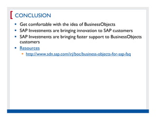 [ CONCLUSION
   Get comfortable with the idea of BusinessObjects
   SAP Investments are bringing innovation to SAP customers
   SAP Investments are bringing faster support to BusinessObjects
   customers
   Resources
         http://www.sdn.sap.com/irj/boc/business-objects-for-sap-faq




  Real Experience. Real
       Advantage.
 