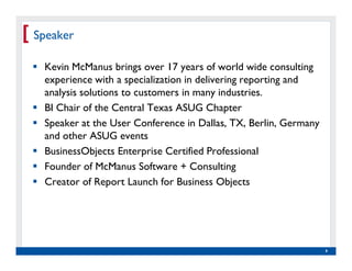 [ Speaker
    Kevin McManus brings over 17 years of world wide consulting
    experience with a specialization in delivering reporting and
    analysis solutions to customers in many industries.
    BI Chair of the Central Texas ASUG Chapter
    Speaker at the User Conference in Dallas, TX, Berlin, Germany
    and other ASUG events
    BusinessObjects Enterprise Certified Professional
    Founder of McManus Software + Consulting
    Creator of Report Launch for Business Objects




   Real Experience. Real                                            4
        Advantage.
 