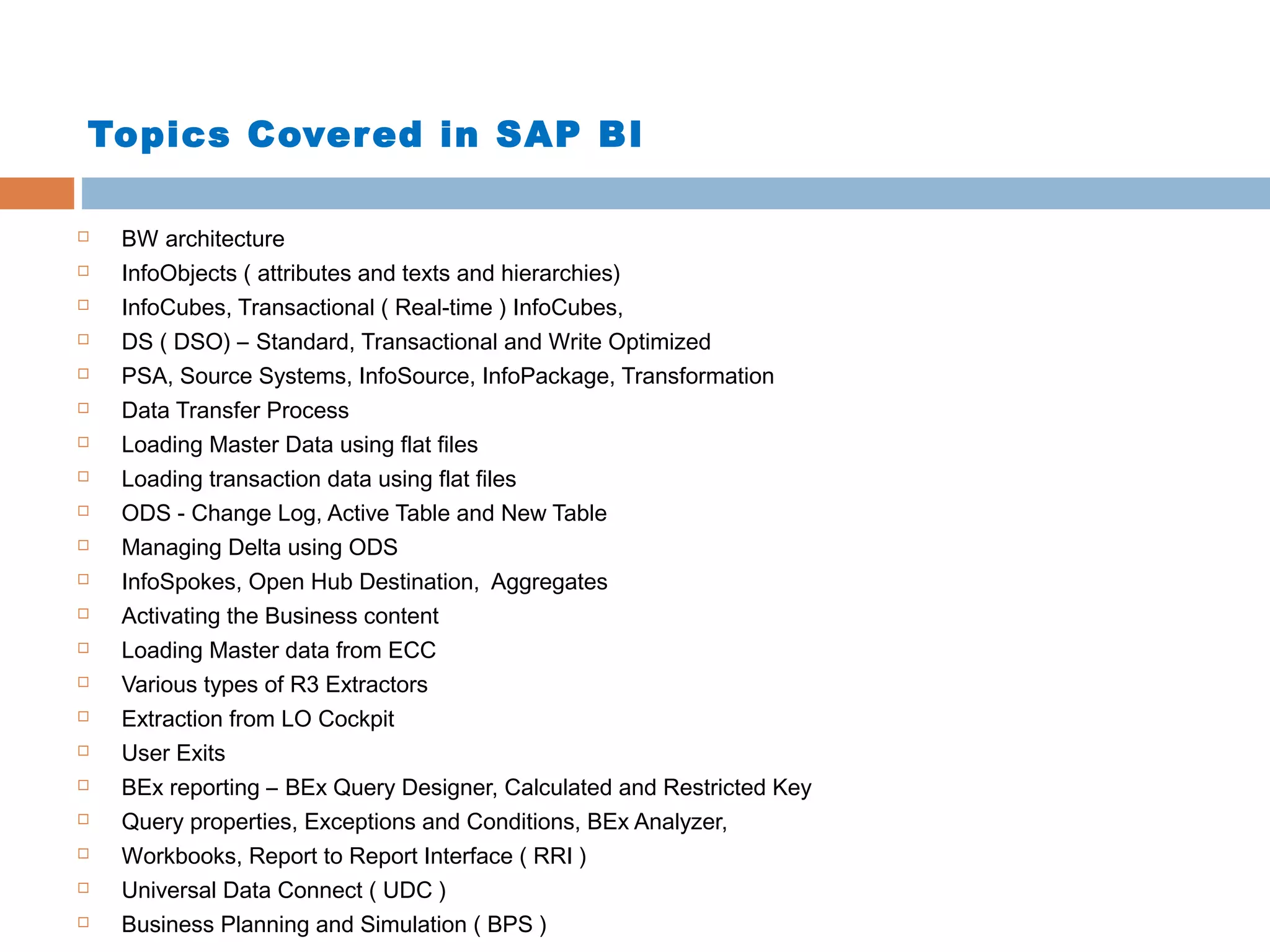 Topics Cover ed in SAP BI






















BW architecture
InfoObjects ( attributes and texts and hierarchies)
InfoCubes, Transactional ( Real-time ) InfoCubes,
DS ( DSO) – Standard, Transactional and Write Optimized
PSA, Source Systems, InfoSource, InfoPackage, Transformation
Data Transfer Process
Loading Master Data using flat files
Loading transaction data using flat files
ODS - Change Log, Active Table and New Table
Managing Delta using ODS
InfoSpokes, Open Hub Destination, Aggregates
Activating the Business content
Loading Master data from ECC
Various types of R3 Extractors
Extraction from LO Cockpit
User Exits
BEx reporting – BEx Query Designer, Calculated and Restricted Key
Query properties, Exceptions and Conditions, BEx Analyzer,
Workbooks, Report to Report Interface ( RRI )
Universal Data Connect ( UDC )
Business Planning and Simulation ( BPS )

 