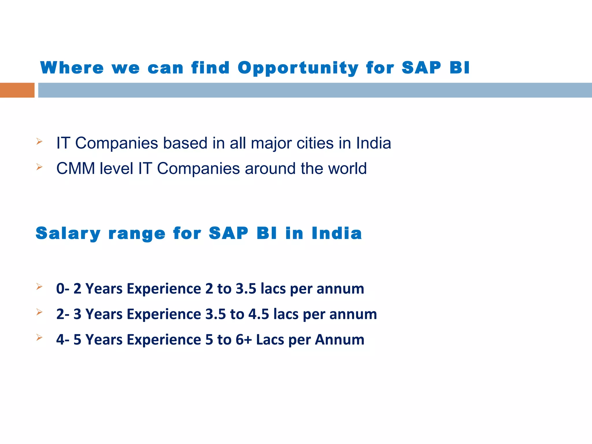 W her e we can find Oppor tunity for SAP BI



IT Companies based in all major cities in India



CMM level IT Companies around the world

Salar y r ange for SAP BI in India


0- 2 Years Experience 2 to 3.5 lacs per annum



2- 3 Years Experience 3.5 to 4.5 lacs per annum



4- 5 Years Experience 5 to 6+ Lacs per Annum

 