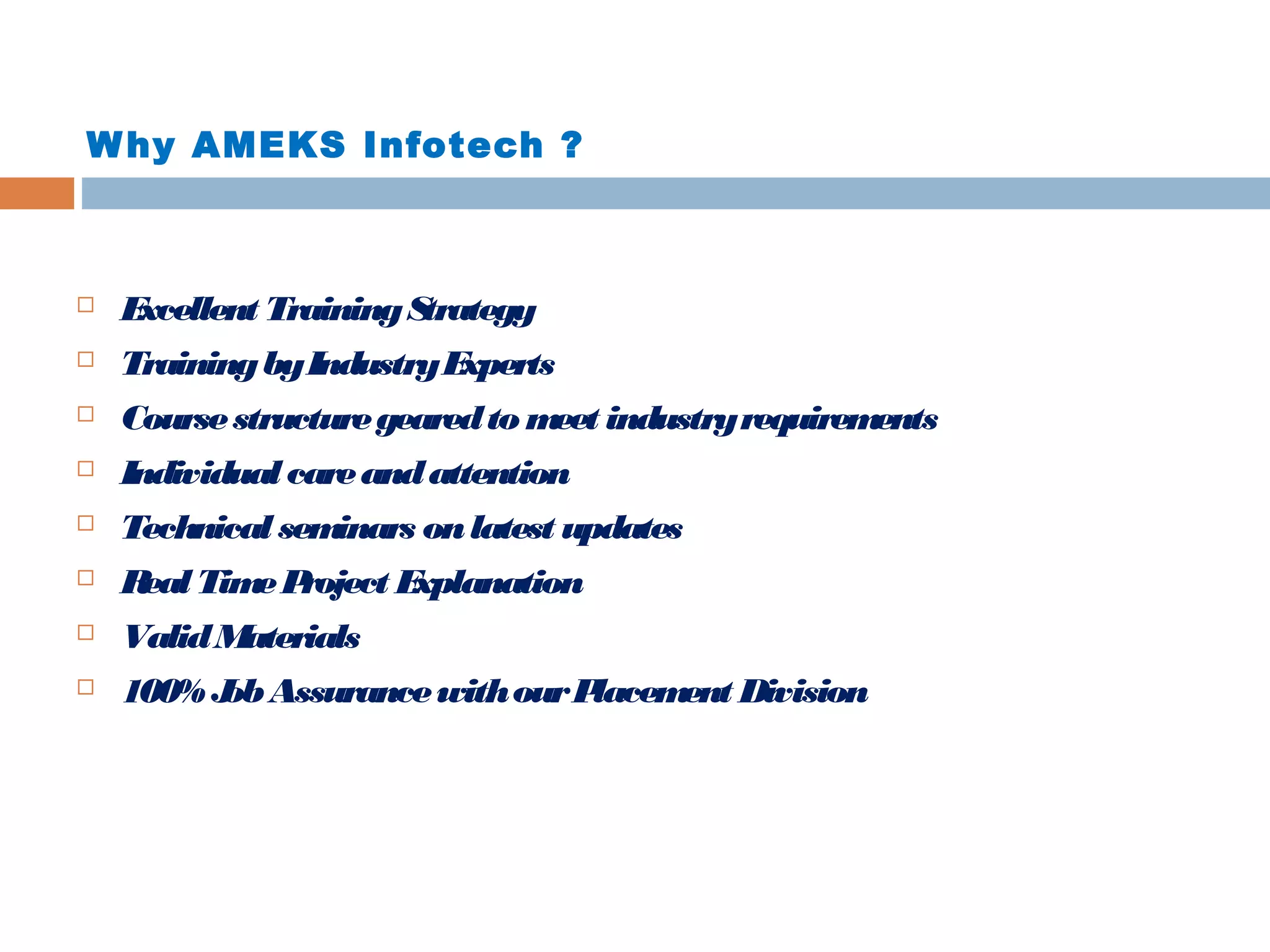 W hy AMEKS Infotech ?



E
xcellent Training S
trategy



Training by Industry E
xperts



Course structure geared to m industry requirem
eet
ents



Individual care and attention



Technical sem
inars on latest updates



R Tim P
eal
e roject E
xplanation



Valid M
aterials



100% J Assurance with our P
ob
lacem Division
ent

 