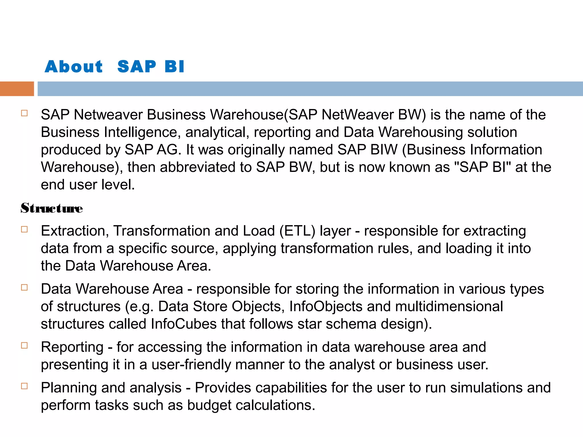 About SAP BI


SAP Netweaver Business Warehouse(SAP NetWeaver BW) is the name of the
Business Intelligence, analytical, reporting and Data Warehousing solution
produced by SAP AG. It was originally named SAP BIW (Business Information
Warehouse), then abbreviated to SAP BW, but is now known as "SAP BI" at the
end user level.

Structure








Extraction, Transformation and Load (ETL) layer - responsible for extracting
data from a specific source, applying transformation rules, and loading it into
the Data Warehouse Area.
Data Warehouse Area - responsible for storing the information in various types
of structures (e.g. Data Store Objects, InfoObjects and multidimensional
structures called InfoCubes that follows star schema design).
Reporting - for accessing the information in data warehouse area and
presenting it in a user-friendly manner to the analyst or business user.
Planning and analysis - Provides capabilities for the user to run simulations and
perform tasks such as budget calculations.

 