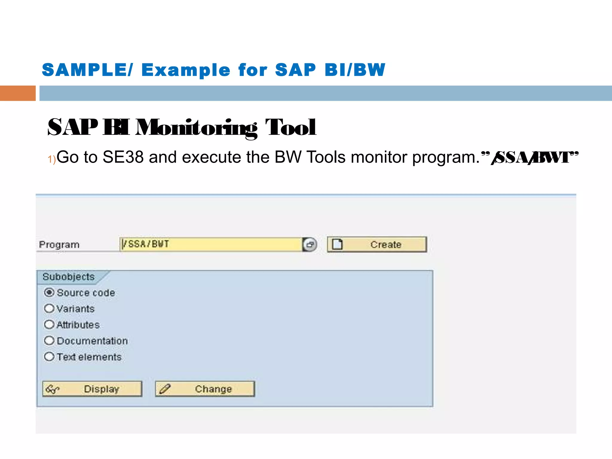 SAMPLE/ Example for SAP BI/BW

SAP BI Monitoring Tool
1)

Go to SE38 and execute the BW Tools monitor program.”/
SSA/ T”
BW

 