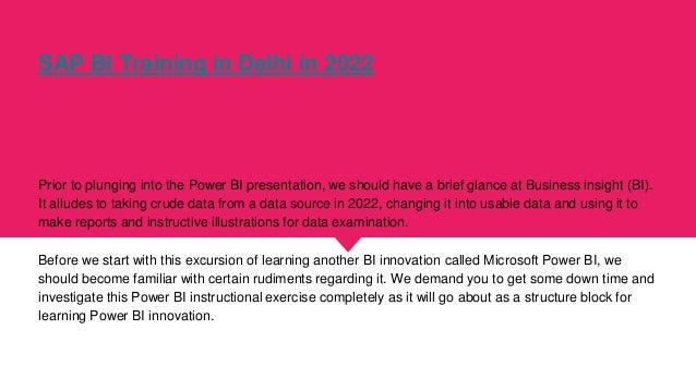 SAP BI Training in Delhi in 2022
Prior to plunging into the Power BI presentation, we should have a brief glance at Business insight (BI).
It alludes to taking crude data from a data source in 2022, changing it into usable data and using it to
make reports and instructive illustrations for data examination.
Before we start with this excursion of learning another BI innovation called Microsoft Power BI, we
should become familiar with certain rudiments regarding it. We demand you to get some down time and
investigate this Power BI instructional exercise completely as it will go about as a structure block for
learning Power BI innovation.
 