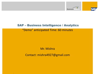 SAP – Business Intelligence / Analytics
       “Demo” anticipated Time: 60 minutes

                  SAP BIBO Learning Series


                   Mr. Mishra
         Contact: mishra4927@gmail.com




1
 