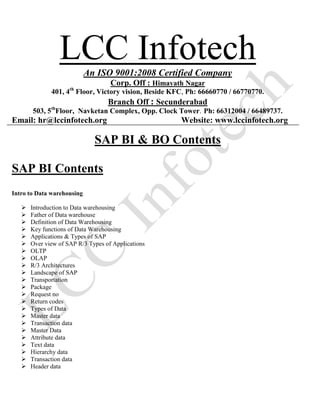 LCC InfotechAn ISO 9001:2008 Certified Company
Corp. Off : Himayath Nagar
401, 4th
Floor, Victory vision, Beside KFC, Ph: 66660770 / 66770770.
Branch Off : Secunderabad
503, 5th
Floor, Navketan Complex, Opp. Clock Tower. Ph: 66312004 / 66489737.
Email: hr@lccinfotech.org Website: www.lccinfotech.org
SAP BI & BO Contents
SAP BI Contents
Intro to Data warehousing
 Introduction to Data warehousing
 Father of Data warehouse
 Definition of Data Warehousing
 Key functions of Data Warehousing
 Applications & Types of SAP
 Over view of SAP R/3 Types of Applications
 OLTP
 OLAP
 R/3 Architectures
 Landscape of SAP
 Transportation
 Package
 Request no
 Return codes
 Types of Data
 Master data
 Transaction data
 Master Data
 Attribute data
 Text data
 Hierarchy data
 Transaction data
 Header data
 