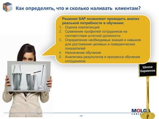 -19-
Как определять, что и сколько наливать клиентам?
Решения SAP позволяют проводить анализ
реальной потребности в обучении:
1. Оценка компетенций
2. Сравнение профилей сотрудников на
соответствие штатной должности
3. Определение необходимых знаний и навыков
для достижения целевых и поведенческих
показателей
4. Назначение обучения
5. Аналитика результатов и прогресса обучения
сотрудников
 