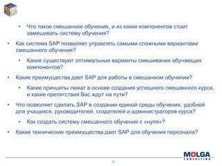 -2-
• Что такое смешанное обучение, и из каких компонентов стоит
замешивать систему обучения?
• Как система SAP позволяет управлять самыми сложными вариантами
смешанного обучения?
• Какие существуют оптимальные варианты смешивания обучающих
компонентов?
• Какие преимущества дает SAP для работы в смешанном обучении?
• Какие принципы лежат в основе создания успешного смешанного курса,
и какие препятствия Вас ждут на пути?
• Что позволяет сделать SAP в создании единой среды обучения, удобной
для учащихся, руководителей, создателей и администраторов курса?
• Как создать систему смешанного обучения с «нуля»?
• Какие технические преимущества дает SAP для обучения персонала?
 
