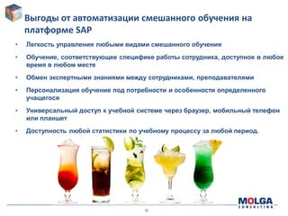 -6-
Выгоды от автоматизации смешанного обучения на
платформе SAP
• Легкость управления любыми видами смешанного обучения
• Обучение, соответствующее специфике работы сотрудника, доступное в любое
время в любом месте
• Обмен экспертными знаниями между сотрудниками, преподавателями
• Персонализация обучение под потребности и особенности определенного
учащегося
• Универсальный доступ к учебной системе через браузер, мобильный телефон
или планшет
• Доступность любой статистики по учебному процессу за любой период.
 