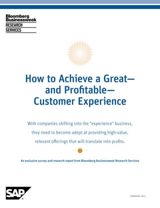 How to Achieve a Great—
           and Profitable—
         Customer Experience
          With companies shifting into the “experience” business,
              they need to become adept at providing high-value,
                relevant offerings that will translate into profits.


     An exclusive survey and research report from Bloomberg Businessweek Research Services




bloomberg bUsinessweek reseArch services       1                                   FebrUArY 2011
 