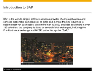 Introduction to SAP


SAP is the world’s largest software solutions provider offering applications and
services that enable companies of all sizes and in more than 25 industries to
become best-run businesses. With more than 102,500 business customers in over
120 countries, the company is listed on several stock exchanges, including the
Frankfurt stock exchange and NYSE, under the symbol "SAP."




© 2013 SAP AG. All rights reserved.                                            11
 